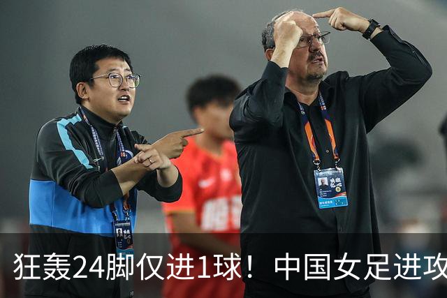 狂轰24脚仅进1球！中国女足进攻效率堪忧无缘亚运连胜